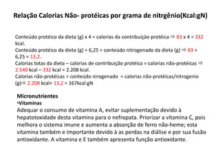 Relação Calorias Não- protéicas por grama de nitrgênio(Kcal:gN)
Conteúdo protéico da dieta (g) x 4 = calorias da contribuiçào protéica  83 x 4 = 332
kcal.
Conteúdo protéico da dieta (g) ÷ 6,25 = conteúdo nitrogenado da dieta (g)  83 ÷
6,25 = 13,2.
Calorias totas da dieta – calorias de contribuição protéica = calorias não-protéicas 
2.540 kcal – 332 kcal = 2.208 kcal.
Calorias não-protéicas ÷ conteúdo nirogenado = calorias não-protéicas/nitrogenio
(g) 2.208 kcal÷ 13,2 = 167kcal:gN
Micronutrientes
•Vitaminas
Adequar o consumo de vitamina A, evitar suplementação devido à
hepatotoxidade desta vitamina para o nefropata. Priorizar a vitamina C, pois
melhora o sistema imune e aumenta a absorção de ferro não-heme; esta
vitamina também e importante devido à as perdas na diálise e por sua fusão
antioxidante. A vitamina e E também apresenta função antioxidante.
 