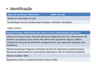 • Identificação
Sexo: (x) Feminino ( ) Masculino Idade: 35 anos
Tempo de Internação: 15 dias
Escolaridade: Ensino Fundamental completo Profissão: Vendedora
Dados Clínicos
Queixa Principal: Dificuldade para urinar e sente comfrequência falta de ar.
Historia da Doença Atual: Paciente apresenta diagnostico de LES e desenvolveu IRC
devido a esta doença auto-imune. No ultimo mês apresentou oligúria. Refere
redução do consumo de alimentos emagrecimento, pois apresenta dispnéia com
freqüência.
História da Doença Pregressa: Portadora de LES em tratamento medicamentoso.
Apresenta hipotireodismo e pancreatite edematoso, IRC em Tratamento dialítico
Historia Familiar: NDN
Diagnostico Clinico: Insuficiencia Renal Crônica (IRC)
 