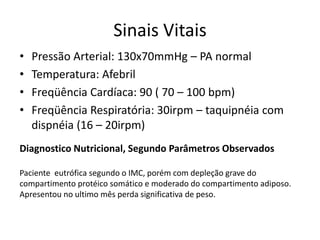 Sinais Vitais
• Pressão Arterial: 130x70mmHg – PA normal
• Temperatura: Afebril
• Freqüência Cardíaca: 90 ( 70 – 100 bpm)
• Freqüência Respiratória: 30irpm – taquipnéia com
dispnéia (16 – 20irpm)
Diagnostico Nutricional, Segundo Parâmetros Observados
Paciente eutrófica segundo o IMC, porém com depleção grave do
compartimento protéico somático e moderado do compartimento adiposo.
Apresentou no ultimo mês perda significativa de peso.
 