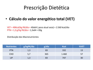 Prescrição Dietética
• Cálculo do valor energético total (VET)
VET = 40Kcal/kg PA/dia = 40x64 ( peso atual seco) = 2.560 kcal/dia
PTN = 1,3 g/hg PA/dia = 1,3x64 = 83g
Distribuição dos Macronutrientes
Nutrientes g/kgPA/dia g/dia Kcal %VET
PTN 1,3 83 332 13
CHO 5,7 365 1.460 57
LIP 1,3 83 747 30
 