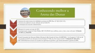 Conhecendo melhor a
Arena das Dunas
Opção pela PPP
• Ausência de estudo técnico da viabilidade econômica da PPP (Proc. Nº 2813/2011-TC).
• Ausência de justificativa da não utilização da Lei 8.666/93.
• Contratação de Concessão Administrativa.
Endividamento
• Duração do contrato até maio de 2031.
• Contraprestação mensal do Poder Público: R$ 9.125.000,00 (nove milhões, cento e vinte e cinco mil reais) → Cáusula
1ª, Item 1.1, inciso XVI;
Comprometimento
de Receitas e
Patrimônio Público
• Fundo Garantidor das Parcerias Público-Privadas do Rio Grande do Norte (FGPPP/RN) – Lei Estadual nº 9.395, de 08
de setembro de 2010 com alterações da Lei Estadual nº 9.466, de 23 de março de 2011 → Cláusula 27, item 27.4;
• R$ 70.000.000,00 dos recursos de royalties da exploração de petróleo e gás natural destinados à garantia da PPP;
 