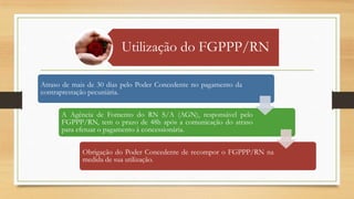 Utilização do FGPPP/RN
Atraso de mais de 30 dias pelo Poder Concedente no pagamento da
contraprestação pecuniária.
A Agência de Fomento do RN S/A (AGN), responsável pelo
FGPPP/RN, tem o prazo de 48h após a comunicação do atraso
para efetuar o pagamento à concessionária.
Obrigação do Poder Concedente de recompor o FGPPP/RN na
medida de sua utilização.
 