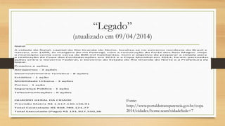 “Legado”
(atualizado em 09/04/2014)
Natal
A cidade de Natal, capital do Rio Grande do Norte, localiza-se no extremo nordeste do Brasil e
nasceu, em 1599, às margens do rio Potengi, com a construção do Forte dos Reis Magos. Hoje
o município conta com cerca de 806 mil habitantes. Com o objetivo de preparar a cidade para
a realização da Copa das Confederações em 2013 e a Copa Mundial em 2014, foram pactuadas
ações entre o Governo Federal, o Governo do Estado do Rio Grande do Norte e a Prefeitura de
Natal.
Projetos e ações
Aeroportos - 2 ações
Desenvolvimento Turístico - 8 ações
Estádios - 1 ação
Mobilidade Urbana - 3 ações
Portos - 1 ação
Segurança Pública - 1 ação
Telecomunicações - 6 ações
QUADRO GERAL DA CIDADE
Previsão Matriz R$ 1.517.130.156,91
Total Contratado R$ 938.789.121,77
Total Executado (Pago) R$ 191.927.550,36
Fonte:
http://www.portaldatransparencia.gov.br/copa
2014/cidades/home.seam?cidadeSede=7
 