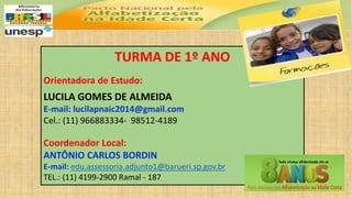 TURMA DE 1º ANO
Orientadora de Estudo:
LUCILA GOMES DE ALMEIDA
E-mail: lucilapnaic2014@gmail.com
Cel.: (11) 966883334- 98512-4189
Coordenador Local:
ANTÔNIO CARLOS BORDIN
E-mail: edu.assessoria.adjunto1@barueri.sp.gov.br
TEL.: (11) 4199-2900 Ramal - 187
 