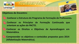 Objetivos do Encontro:
• Conhecer a Estrutura do Programa de Formação de Professores.
• Conhecer os Princípios de Formação Continuada que
orientam as ações do PACTO.
• Conhecer os Direitos e Objetivos de Aprendizagem em
Matemática.
• Compreender os objetivos e conteúdos propostos para 2014
(Alfabetização Matemática).
 