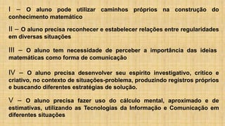 I – O aluno pode utilizar caminhos próprios na construção do
conhecimento matemático
II – O aluno precisa reconhecer e estabelecer relações entre regularidades
em diversas situações
III – O aluno tem necessidade de perceber a importância das ideias
matemáticas como forma de comunicação
IV – O aluno precisa desenvolver seu espírito investigativo, crítico e
criativo, no contexto de situações-problema, produzindo registros próprios
e buscando diferentes estratégias de solução.
V – O aluno precisa fazer uso do cálculo mental, aproximado e de
estimativas, utilizando as Tecnologias da Informação e Comunicação em
diferentes situações
 