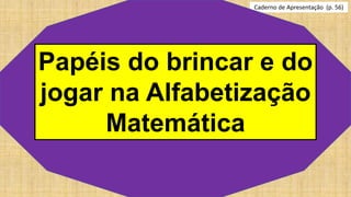 Caderno de Apresentação (p. 56)
Papéis do brincar e do
jogar na Alfabetização
Matemática
 
