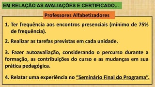 EM RELAÇÃO AS AVALIAÇÕES E CERTIFICADO...
Professores Alfabetizadores
1. Ter frequência aos encontros presenciais (mínimo de 75%
de frequência).
2. Realizar as tarefas previstas em cada unidade.
3. Fazer autoavaliação, considerando o percurso durante a
formação, as contribuições do curso e as mudanças em sua
prática pedagógica.
4. Relatar uma experiência no “Seminário Final do Programa”.
 