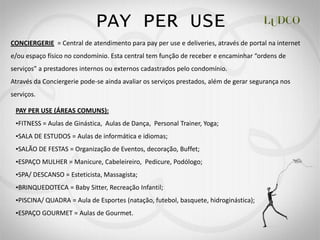 PAY PER USE
CONCIERGERIE = Central de atendimento para pay per use e deliveries, através de portal na internet




Através da Conciergerie pode-se ainda avaliar os serviços prestados, além de gerar segurança nos
serviços.

 PAY PER USE (ÁREAS COMUNS):
  FITNESS = Aulas de Ginástica, Aulas de Dança, Personal Trainer, Yoga;
  SALA DE ESTUDOS = Aulas de informática e idiomas;
  SALÃO DE FESTAS = Organização de Eventos, decoração, Buffet;
  ESPAÇO MULHER = Manicure, Cabeleireiro, Pedicure, Podólogo;
  SPA/ DESCANSO = Esteticista, Massagista;
  BRINQUEDOTECA = Baby Sitter, Recreação Infantil;
  PISCINA/ QUADRA = Aula de Esportes (natação, futebol, basquete, hidroginástica);
  ESPAÇO GOURMET = Aulas de Gourmet.
 