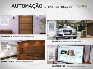 AUTOMAÇÃO-ITENS                    ENTREGUES




SMARTDOOR     ENTREGA NOS APARTAMENTOS


                                         SMARTGATE   ENTREGA NO CONDOMÍNIO




SMART SAUNA    ENTREGA NO CONDOMÍNIO

                                         SMARTEYE PRO   ENTREGA NO CONDOMÍNIO
 
