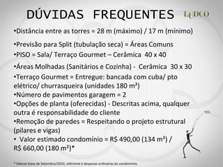 DÚVIDAS FREQUENTES
 Distância entre as torres = 28 m (máximo) / 17 m (mínimo)
 Previsão para Split (tubulação seca) = Áreas Comuns
 PISO = Sala/ Terraço Gourmet Cerâmica 40 x 40
 Áreas Molhadas (Sanitários e Cozinha) - Cerâmica 30 x 30
 Terraço Gourmet = Entregue: bancada com cuba/ pto
elétrico/ churrasqueira (unidades 180 m²)
 Número de pavimentos garagem = 2
 Opções de planta (oferecidas) - Descritas acima, qualquer
outra é responsabilidade do cliente
 Remoção de paredes = Respeitando o projeto estrutural
(pilares e vigas)
  Valor estimado condomínio = R$ 490,00 (134 m²) /
R$ 660,00 (180 m²)*
* Valores base de Setembro/2010, referente à despesas ordinárias do condomínio.
 