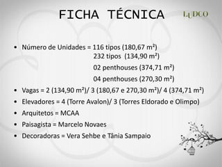 FICHA TÉCNICA

Número de Unidades = 116 tipos (180,67 m²)
                     232 tipos (134,90 m²)
                       02 penthouses (374,71 m²)
                       04 penthouses (270,30 m²)
Vagas = 2 (134,90 m²)/ 3 (180,67 e 270,30 m²)/ 4 (374,71 m²)
Elevadores = 4 (Torre Avalon)/ 3 (Torres Eldorado e Olimpo)
Arquitetos = MCAA
Paisagista = Marcelo Novaes
Decoradoras = Vera Sehbe e Tânia Sampaio
 
