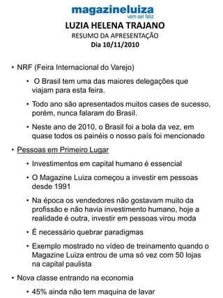 LUZIA HELENA TRAJANO
RESUMO DA APRESENTAÇÃO
Dia 10/11/2010
• NRF (Feira Internacional do Varejo)
• O Brasil tem uma das maiores delegações que
viajam para esta feira.
• Todo ano são apresentados muitos cases de sucesso,
porém, nunca falaram do Brasil.
• Neste ano de 2010, o Brasil foi a bola da vez, em
quase todos os painéis o nosso país foi mencionado
• Pessoas em Primeiro Lugar
• Investimentos em capital humano é essencial
• O Magazine Luiza começou a investir em pessoas
desde 1991
• Na época os vendedores não gostavam muito da
profissão e não havia investimento humano, hoje a
realidade é outra, investir em pessoas virou moda
• É necessário quebrar paradigmas
• Exemplo mostrado no vídeo de treinamento quando o
Magazine Luiza entrou de uma só vez com 50 lojas
na capital paulista
• Nova classe entrando na economia
• 45% ainda não tem maquina de lavar
 