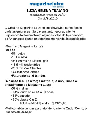 LUZIA HELENA TRAJANO
RESUMO DA APRESENTAÇÃO
Dia 10/11/2010
O CRM no Magazine Luiza foi desenvolvido numa época
onde as empresas não davam tanto valor ao cliente
Loja conceito: foi mostrado algumas fotos da loja conceito
de Aricanduva (lazer, entretenimento, venda, interatividade)
•Quem é o Magazine Luiza?
•Dados
•611 Lojas
•16 Estados
•08 Centros de Distribuição
•16,6 mil funcionários
•20,1 milhões Clientes
•3,4 milhões Cartões
•Faturamento: 6 bilhões
•A classe C e D é a força matriz que impulsiona o
crescimento do Magazine Luiza.
•51% mulher
• 64% idade entre 31 a 60 anos
• 51% casado
• 75% classe C e D
ticket médio R$ 484 a R$ 2012,00
•Multicanal de vendas para atender o cliente Onde, Como, e
Quando ele desejar
 