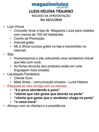 LUZIA HELENA TRAJANO
RESUMO DA APRESENTAÇÃO
Dia 10/11/2010
• Loja Virtual
• Conceito: levar a loja do Magazine Luiza para cidades
com menos de 100 mil habitantes
• Centro de Promoção
• Internet grátis
• ML é Show (cursos grátis na loja e transmitido na
internet)
• Site:
• Humanizamos o site colocando uma vendedora virtual
que fala com você.
• As fichas técnicas dos produtos estão em uma
linguagem mais simples
• Liquidação Fantástica
• Cliente Ouro
• Mala direta – comunicação simples - Luiza Helena
• Pesquisa ao vivo na loja com os clientes
• “é o povo atendendo o povo”
• “cliente que não gosta que aborda na porta”
• “cliente que gosta que o vendedor chega na porta”
• “o caixa trava”
• Almoço com os clientes e a presidência
 