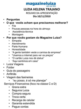 LUZIA HELENA TRAJANO
RESUMO DA APRESENTAÇÃO
Dia 10/11/2010
• Perguntas
• O que vocês acham que precisamos melhorar?
• Fila
• Poucas pessoas na hora do almoço
• Assistência técnica
• Montagem
• Por que vocês gostam do Magazine Luiza?
• Simpatia
• Atendimento
• Parte Humana
• Honestidade
• “A gente também veste a camisa da empresa”
• “Usamos a internet para ver os preços”
• “O cartão Luiza nos dá status”
• “Aqui sentimos em casa”
• Luiza Viagens
• Folder
• Guia do passageiro
• Anfitriãs
• Viagem das faxineiras
• “eu posso, é só me planejar”
Serviços Financeiros (foco na classe C e D)
• Grana extra
• Seguros Luiza
• Compra segura
• Troca certa
• Recarga de celular
• Garantia estendida
• Pague contas
 