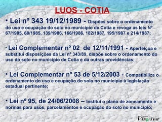 LUOS - COTIA
• Lei nº 343 19/12/1989 -              Dispões sobre o ordenamento
do uso e ocupação do solo no município de Cotia e revoga as leis Nº
67/1985, 68/1985, 139/1986, 166/1986, 182/1987, 195/1987 e 214/1987;


• Lei Complementar nº 02 de 12/11/1991 - Aperfeiçoa e
substitui disposições da Lei nº 343/89, dispõe sobre o ordenamento do
uso do solo no município de Cotia e dá outras providências;


• Lei Complementar nº 53 de 5/12/2003 -             Compatibiliza o
ordenamento do uso e ocupação do solo no município à legislação
estadual pertinente;


• Lei nº 95, de 24/06/2008 – Institui o plano de zoneamento e
normas para usos, parcelamentos e ocupação do solo no município;
 