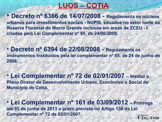 LUOS – COTIA
• Decreto nº 6366 de 14/07/2008 - Regulamenta os núcleos
urbanos para investimentos sociais - NUPIS, situados no setor norte da
Reserva Florestal do Morro Grande inclusos em áreas de ZCEU - I,
criados pela Lei Complementar nº 95, de 24/06/2008.


• Decreto nº 6394 de 22/08/2008 -            Regulamenta os
instrumentos instituídos pela lei complementar nº 95, de 24 de junho de
2008.


• Lei Complementar nº 72 de 02/01/2007 – Institui o
Plano Diretor de Desenvolvimento Urbano, Econômico e Social do
Município de Cotia.


• Lei Complementar nº 161 de 03/09/2012                  – Prorroga
até 02 de junho de 2013 o prazo previsto no Artigo 138 da Lei
Complementar nº 72 de 02/01/2007.
 