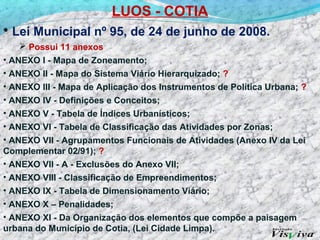 LUOS - COTIA
• Lei Municipal nº 95, de 24 de junho de 2008.
    Possui 11 anexos
• ANEXO I - Mapa de Zoneamento;
• ANEXO II - Mapa do Sistema Viário Hierarquizado; ?
• ANEXO III - Mapa de Aplicação dos Instrumentos de Política Urbana; ?
• ANEXO IV - Definições e Conceitos;
• ANEXO V - Tabela de Índices Urbanísticos;
• ANEXO VI - Tabela de Classificação das Atividades por Zonas;
• ANEXO VII - Agrupamentos Funcionais de Atividades (Anexo IV da Lei
Complementar 02/91); ?
• ANEXO VII - A - Exclusões do Anexo VII;
• ANEXO VIII - Classificação de Empreendimentos;
• ANEXO IX - Tabela de Dimensionamento Viário;
• ANEXO X – Penalidades;
• ANEXO XI - Da Organização dos elementos que compõe a paisagem
urbana do Município de Cotia, (Lei Cidade Limpa).
 