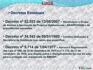 LUOS

   Decretos Estaduais

• Decreto nº 52.053 de 13/08/2007 -            Reestrutura o Grupo
de Análise e Aprovação de Projetos Habitacionais - GRAPROHAB e dá
providências correlatas.


• Decreto nº 34.542 de 09/01/1992 -            Confere atribuição à
Secretaria da Habitação nos casos que especifica.

• Decreto nº 9.714 de 1/04/1977 -           Aprova o Regulamento
das Leis nº 898, de 18 de dezembro de 1975 e nº 1.172, de 17 de
novembro de 1976, que dispõe sobre o disciplinamento do uso do solo
para a proteção aos mananciais da RMGSP.
 