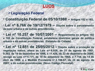 LUOS
   Legislação Federal
• Constituição Federal de 05/10/1988 –               Artigos 182 e 183.

• Lei nº 6.766 de 19/12/1979 – Dispõe sobre o parcelamento
do solo urbano e dá outras providências.

• Lei nº 10.257 de 10/07/2001 –             Regulamenta os artigos 182
e 183 da Constituição Federal, estabelece diretrizes gerais da política
urbana e dá outras providências, (Estatuto da Cidade).

• Lei nº 12.651 de 25/05/2012 -            Dispõe sobre a proteção da
vegetação nativa; altera as Leis nos 6.938, de 31 de agosto de 1981,
9.393, de 19 de dezembro de 1996, e 11.428, de 22 de dezembro de 2006;
revoga as Leis nos 4.771, de 15 de setembro de 1965, e 7.754, de 14 de
abril de 1989, e a Medida Provisória no 2.166-67, de 24 de agosto de
2001; e dá outras providências, (Novo Código Florestal).
 