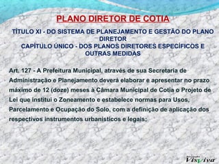PLANO DIRETOR DE COTIA
 TÍTULO XI - DO SISTEMA DE PLANEJAMENTO E GESTÃO DO PLANO
                            DIRETOR
    CAPÍTULO ÚNICO - DOS PLANOS DIRETORES ESPECÍFICOS E
                       OUTRAS MEDIDAS

Art. 127 - A Prefeitura Municipal, através de sua Secretaria de
Administração e Planejamento deverá elaborar e apresentar no prazo
máximo de 12 (doze) meses à Câmara Municipal de Cotia o Projeto de
Lei que institui o Zoneamento e estabelece normas para Usos,
Parcelamento e Ocupação do Solo, com a definição de aplicação dos
respectivos instrumentos urbanísticos e legais;
 