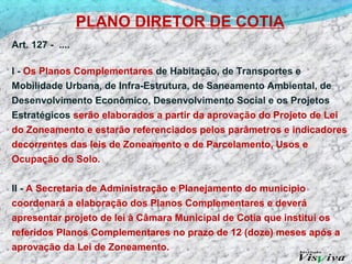 PLANO DIRETOR DE COTIA
Art. 127 - ....

I - Os Planos Complementares de Habitação, de Transportes e
Mobilidade Urbana, de Infra-Estrutura, de Saneamento Ambiental, de
Desenvolvimento Econômico, Desenvolvimento Social e os Projetos
Estratégicos serão elaborados a partir da aprovação do Projeto de Lei
do Zoneamento e estarão referenciados pelos parâmetros e indicadores
decorrentes das leis de Zoneamento e de Parcelamento, Usos e
Ocupação do Solo.


II - A Secretaria de Administração e Planejamento do município
coordenará a elaboração dos Planos Complementares e deverá
apresentar projeto de lei à Câmara Municipal de Cotia que institui os
referidos Planos Complementares no prazo de 12 (doze) meses após a
aprovação da Lei de Zoneamento.
 