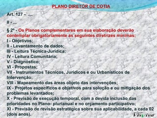 PLANO DIRETOR DE COTIA
Art. 127 - ....
II - ...
§ 2º - Os Planos complementares em sua elaboração deverão
contemplar obrigatoriamente as seguintes diretrizes mínimas:
I - Objetivos;
II - Levantamento de dados;
III - Leitura Técnica-Jurídica;
IV - Leitura Comunitária;
V - Diagnóstico;
VI - Propostas;
VII - Instrumentos Técnicos, Jurídicos e ou Urbanísticos de
Intervenção;
VIII - Mapeamento das áreas objeto das intervenções;
IX - Projetos específicos e objetivos para solução e ou mitigação dos
problemas levantados;
X - Previsão de execução temporal, com a devida inclusão das
prioridades no Plano- plurianual e no orçamento participativo;
XI - Previsão de revisão estratégica sobre sua aplicabilidade, a cada 02
(dois anos).
 