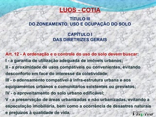LUOS - COTIA
                         TÍTULO III
          DO ZONEAMENTO, USO E OCUPAÇÃO DO SOLO

                            CAPÍTULO I
                      DAS DIRETRIZES GERAIS


Art. 12 - A ordenação e o controle do uso do solo devem buscar:
I - a garantia de utilização adequada de imóveis urbanos;
II - a proximidade de usos compatíveis ou convenientes, evitando
desconforto em face do interesse da coletividade;
III - o adensamento compatível à infra-estrutura urbana e aos
equipamentos urbanos e comunitários existentes ou previstos;
IV - o aproveitamento do solo urbano edificável;
V - a preservação de áreas urbanizadas e não urbanizadas, evitando a
especulação imobiliária, bem como a ocorrência de desastres naturais
e prejuízos à qualidade de vida.
 