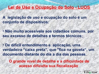 Lei de Uso e Ocupação do Solo - LUOS

A legislação de uso e ocupação do solo é um
conjunto de dispositivos:

• Não muito acessíveis aos cidadãos comuns, por
seu excesso de detalhes e termos técnicos;

• De difícil entendimento e aplicação, uma
verdadeira “caixa preta”, que "fica na gaveta“, um
documento distante do dia a dia das pessoas.
   O grande nível de detalhe e a dificuldade de
        acesso dificulta sua fiscalização
 