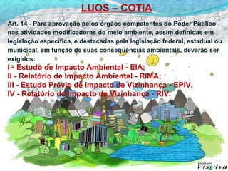 LUOS – COTIA
Art. 14 - Para aprovação pelos órgãos competentes do Poder Público
nas atividades modificadoras do meio ambiente, assim definidas em
legislação específica, e destacadas pela legislação federal, estadual ou
municipal, em função de suas conseqüências ambientais, deverão ser
exigidos:
I - Estudo de Impacto Ambiental - EIA;
II - Relatório de Impacto Ambiental - RIMA;
III - Estudo Prévio de Impacto de Vizinhança - EPIV.
IV - Relatório de Impacto de Vizinhança - RIV.
 