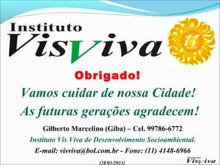 Obrigado!
Vamos cuidar de nossa Cidade!
As futuras gerações agradecem!
      Gilberto Marcelino (Giba) – Cel. 99786-6772
 Instituto Vis Viva de Desenvolvimento Socioambiental.
   E-mail: visviva@bol.com.br - Fone: (11) 4148-6966
                       (28/01/2013)
 