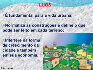 LUOS

• É fundamental para a vida urbana;

• Normatiza as construções e define o que
pode ser feito em cada terreno;

• Interfere na forma
de crescimento da
cidade e também
em sua economia.
 