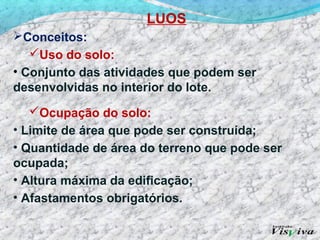 LUOS
Conceitos:
   Uso do solo:
• Conjunto das atividades que podem ser
desenvolvidas no interior do lote.
   Ocupação do solo:
• Limite de área que pode ser construída;
• Quantidade de área do terreno que pode ser
ocupada;
• Altura máxima da edificação;
• Afastamentos obrigatórios.
 
