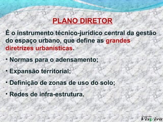 PLANO DIRETOR
É o instrumento técnico-jurídico central da gestão
do espaço urbano, que define as grandes
diretrizes urbanísticas.
• Normas para o adensamento;
• Expansão territorial;
• Definição de zonas de uso do solo;
• Redes de infra-estrutura.
 