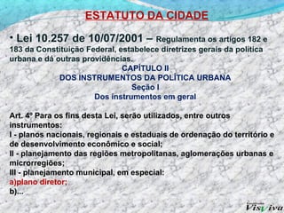 ESTATUTO DA CIDADE

• Lei 10.257 de 10/07/2001 –          Regulamenta os artigos 182 e
183 da Constituição Federal, estabelece diretrizes gerais da política
urbana e dá outras providências.
                              CAPÍTULO II
             DOS INSTRUMENTOS DA POLÍTICA URBANA
                                Seção I
                      Dos instrumentos em geral

Art. 4º Para os fins desta Lei, serão utilizados, entre outros
instrumentos:
I - planos nacionais, regionais e estaduais de ordenação do território e
de desenvolvimento econômico e social;
II - planejamento das regiões metropolitanas, aglomerações urbanas e
microrregiões;
III - planejamento municipal, em especial:
a)plano diretor;
b)...
 