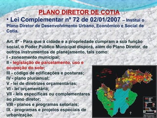 PLANO DIRETOR DE COTIA
• Lei Complementar nº 72 de 02/01/2007              – Institui o
Plano Diretor de Desenvolvimento Urbano, Econômico e Social de
Cotia.

Art. 8º - Para que a cidade e a propriedade cumpram a sua função
social, o Poder Público Municipal disporá, além do Plano Diretor, de
outros instrumentos de planejamento, tais como:
I - zoneamento municipal;
II - legislação de parcelamento, uso e
ocupação do solo;
III - código de edificações e posturas;
IV - plano plurianual;
V - lei de diretrizes orçamentárias;
VI - lei orçamentária;
VII - leis específicas ou complementares
ao plano diretor;
VIII - planos e programas setoriais;
IX - programas e projetos especiais de
urbanização.
 