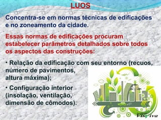 LUOS
Concentra-se em normas técnicas de edificações
e no zoneamento da cidade.
Essas normas de edificações procuram
estabelecer parâmetros detalhados sobre todos
os aspectos das construções:
• Relação da edificação com seu entorno (recuos,
número de pavimentos,
altura máxima);
• Configuração interior
(insolação, ventilação,
dimensão de cômodos).
 