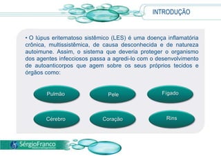 INTRODUÇÃOO lúpus eritematoso sistêmico (LES) é uma doença inflamatória crônica, multissistêmica, de causa desconhecida e de natureza autoimune. Assim, o sistema que deveria proteger o organismo dos agentes infecciosos passa a agredi-lo com o desenvolvimento de autoanticorpos que agem sobre os seus próprios tecidos e órgãos como:FígadoPulmão PeleRinsCoraçãoCérebro