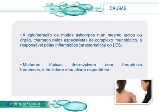  Quando ocorre um desequilíbrio, o sistema imunológico perde a capacidade de diferenciar essas substâncias estranhas das células e tecidos do próprio corpo, passando, assim, a agredir as células saudáveis.CAUSAS A aglomeração de muitos anticorpos num mesmo tecido ou órgão, chamado pelos especialistas de complexo imunológico, é responsável pelas inflamações características do LES.