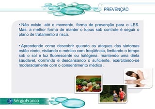 • Não existe, até o momento, forma de prevenção para o LES.
Mas, a melhor forma de manter o lupus sob controle é seguir o
plano de tratamento á risca.
• Aprendendo como descobrir quando os ataques dos sintomas
estão vindo, visitando o médico com freqüência, limitando o tempo
sob o sol e luz fluorescente ou halógena, mantendo uma dieta
saudável, dormindo e descansando o suficiente, exercitando-se
moderadamente com o consentimento médico .
PREVENÇÃO
 