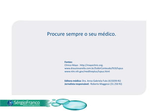 Procure sempre o seu médico.
Fontes:
Clinica Mayo . http://mayoclinic.org.
www.drauziovarella.com.br/ExibirConteudo/919/lupus
www.nlm.nih.gov/medlineplus/lupus.html
Editora médica: Dra. Anna Gabriela Fuks (615039-RJ)
Jornalista responsável: Roberto Maggessi (31.250 RJ)
 