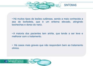 SINTOMAS
• Há muitos tipos de lesões cutâneas, sendo a mais conhecida a
asa de borboleta, que é um eritema elevado, atingindo
bochechas e dorso do nariz.
• A maioria dos pacientes tem artrite, que tende a ser leve e
melhorar com o tratamento.
• Há casos mais graves que não respondem bem ao tratamento
clínico.
 