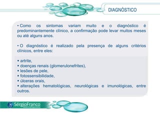 • Como os sintomas variam muito e o diagnóstico é
predominantemente clínico, a confirmação pode levar muitos meses
ou até alguns anos.
• O diagnóstico é realizado pela presença de alguns critérios
clínicos, entre eles:
 artrite,
 doenças renais (glomerulonefrites),
 lesões de pele,
 fotossensibilidade,
 úlceras orais,
 alterações hematológicas, neurológicas e imunológicas, entre
outros.
DIAGNÓSTICO
 