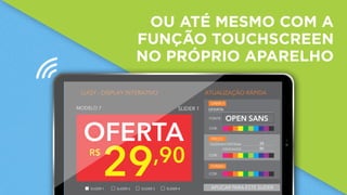 OU ATÉ MESMO COM A
FUNÇÃO TOUCHSCREEN
NO PRÓPRIO APARELHO
9:45AMiPad
MODELO 7
29,90R$
OFERTA
LUQY - DISPLAY INTERATIVO ATUALIZAÇÃO RÁPIDA
FONTE:
COR:
OPEN SANS
DEZENA/CENTENA:
CENTAVOS:
COR:
COR:
LINHA 1:
PREÇO:
FUNDO:
OFERTA
29
90
SLIDER 1 SLIDER 2 SLIDER 3 SLIDER 4
SLIDER 1
APLICAR PARA ESTE SLIDER
 