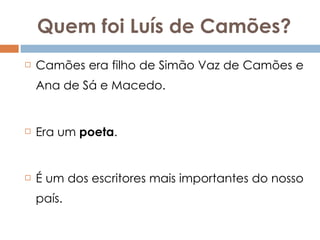 Quem foi Luís de Camões? Camões era filho de Simão Vaz de Camões e Ana de Sá e Macedo. Era um  poeta .  É um dos escritores mais importantes do nosso país. 