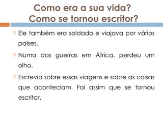 Como era a sua vida?  Como se tornou escritor? Ele também era soldado e viajava por vários países. Numa das guerras em África, perdeu um olho. Escrevia sobre essas viagens e sobre as coisas que aconteciam. Foi assim que se tornou escritor. 