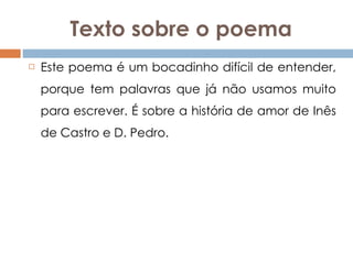 Texto sobre o poema Este poema é um bocadinho difícil de entender, porque tem palavras que já não usamos muito para escrever. É sobre a história de amor de Inês de Castro e D. Pedro.  