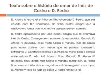 Texto sobre a história de amor de Inês de Castro e D. Pedro D. Afonso IV era o rei e tinha um filho chamado D. Pedro, que era casado com D.ª Constança. Ela tinha muitas amigas que a ajudavam a tomar banho, a vestir e que passeavam com ela.  D. Pedro apaixonou-se por uma dessas amigas que se chamava Inês de Castro. Começaram a namorar às escondidas. Quando D. Afonso IV descobriu ficou muito furioso e mandou Inês de Castro para outro castelo, com medo que as pessoas soubessem. Entretanto D. Constança morreu e D. Pedro foi morar para o castelo onde estava D. Inês. Até tiveram filhos. Quando D. Afonso IV descobriu ficou ainda mais furioso e mandou matar Inês. D. Pedro ficou mesmo muito triste e zangado e entrou em guerra com o pai. D. Afonso IV teve de fugir do país e D. Pedro tornou-se rei. 