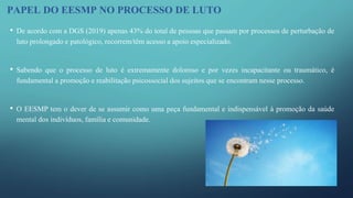 PAPEL DO EESMP NO PROCESSO DE LUTO
• De acordo com a DGS (2019) apenas 43% do total de pessoas que passam por processos de perturbação de
luto prolongado e patológico, recorrem/têm acesso a apoio especializado.
• Sabendo que o processo de luto é extremamente doloroso e por vezes incapacitante ou traumático, é
fundamental a promoção e reabilitação psicossocial dos sujeitos que se encontram nesse processo.
• O EESMP tem o dever de se assumir como uma peça fundamental e indispensável à promoção da saúde
mental dos indivíduos, família e comunidade.
 